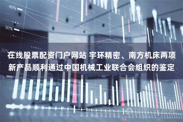 在线股票配资门户网站 宇环精密、南方机床两项新产品顺利通过中国机械工业联合会组织的鉴定