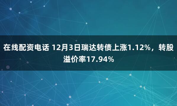 在线配资电话 12月3日瑞达转债上涨1.12%，转股溢价率17.94%