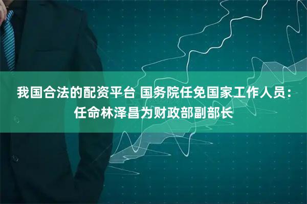 我国合法的配资平台 国务院任免国家工作人员：任命林泽昌为财政部副部长