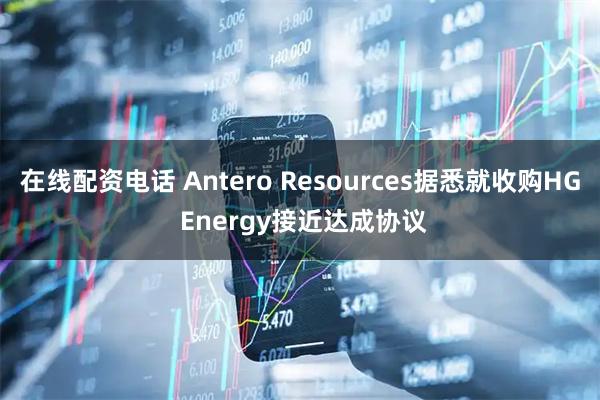 在线配资电话 Antero Resources据悉就收购HG Energy接近达成协议