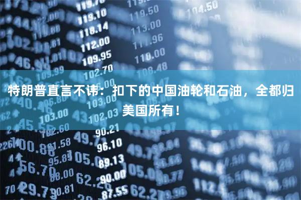 特朗普直言不讳：扣下的中国油轮和石油，全都归美国所有！