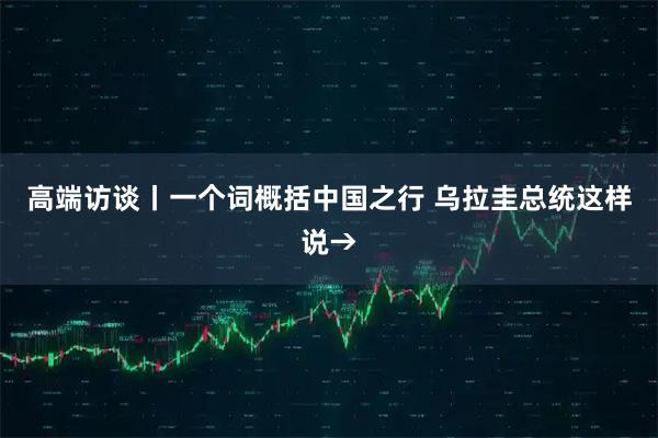 高端访谈丨一个词概括中国之行 乌拉圭总统这样说→