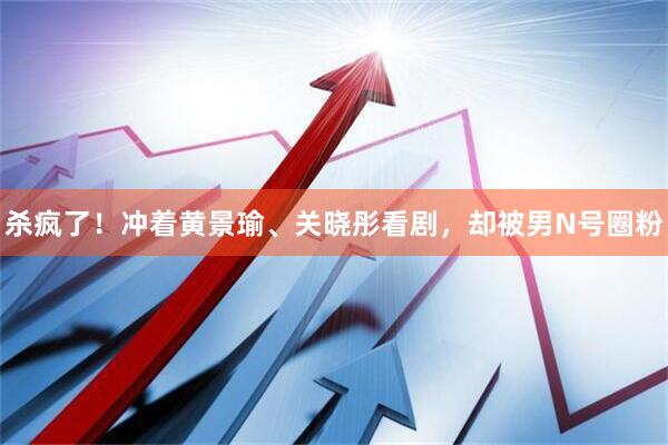 杀疯了！冲着黄景瑜、关晓彤看剧，却被男N号圈粉