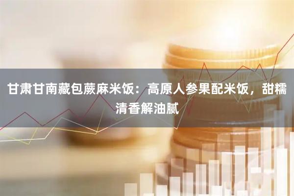 甘肃甘南藏包蕨麻米饭：高原人参果配米饭，甜糯清香解油腻