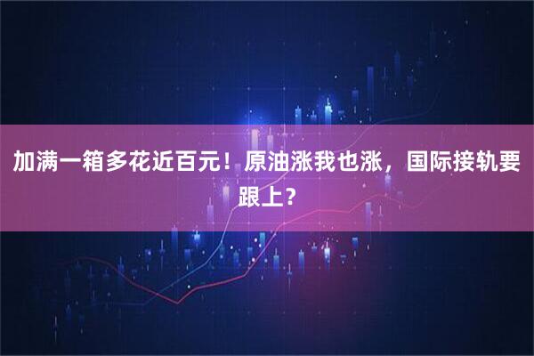 加满一箱多花近百元!原油涨我也涨,国际接轨要跟上?