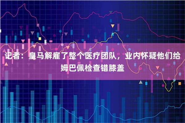 记者：皇马解雇了整个医疗团队，业内怀疑他们给姆巴佩检查错膝盖