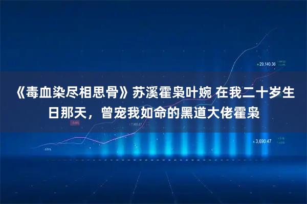 《毒血染尽相思骨》苏溪霍枭叶婉 在我二十岁生日那天，曾宠我如命的黑道大佬霍枭