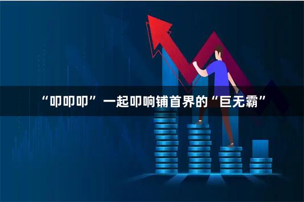 “叩叩叩” 一起叩响铺首界的“巨无霸”