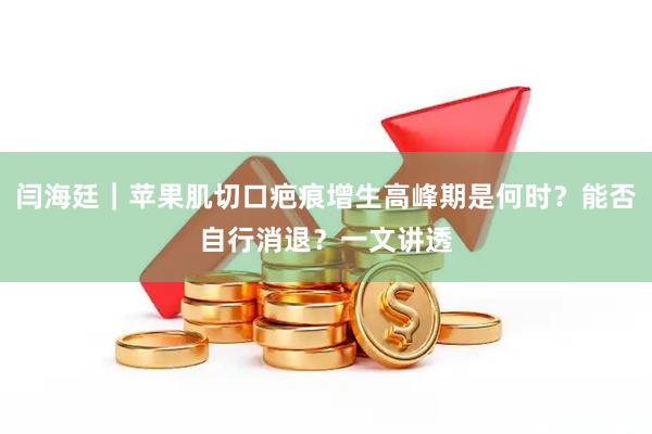闫海廷｜苹果肌切口疤痕增生高峰期是何时？能否自行消退？一文讲透