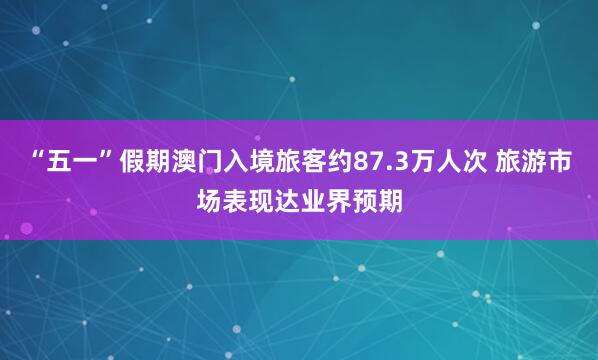 “五一”假期澳门入境旅客约87.3万人次 旅游市场表现达业界预期