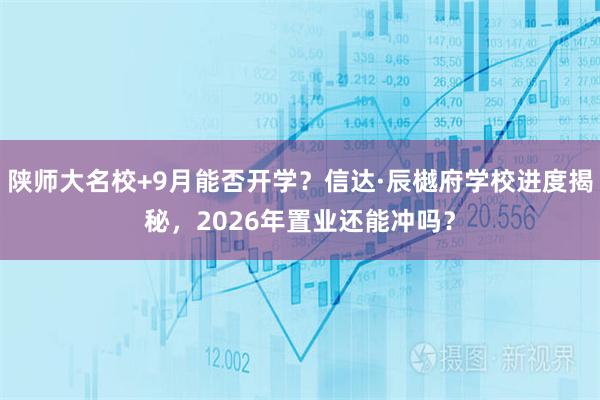 陕师大名校+9月能否开学？信达·辰樾府学校进度揭秘，2026年置业还能冲吗？